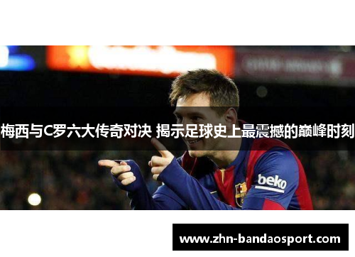 梅西与C罗六大传奇对决 揭示足球史上最震撼的巅峰时刻