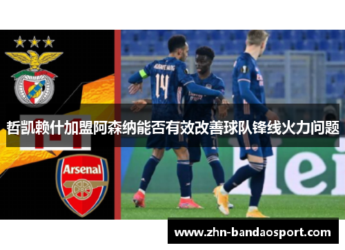 哲凯赖什加盟阿森纳能否有效改善球队锋线火力问题