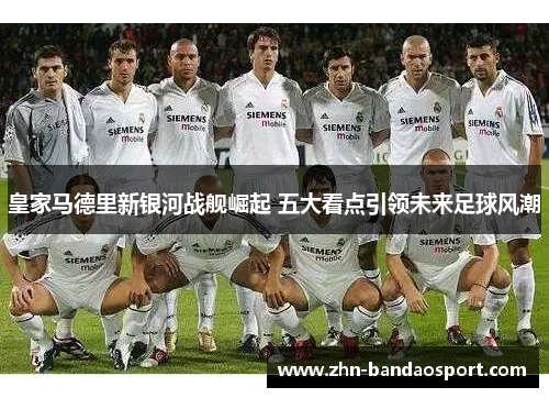 皇家马德里新银河战舰崛起 五大看点引领未来足球风潮