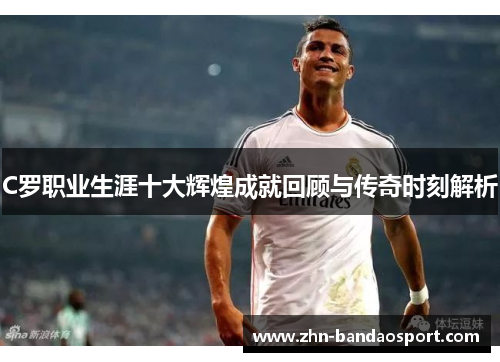 C罗职业生涯十大辉煌成就回顾与传奇时刻解析
