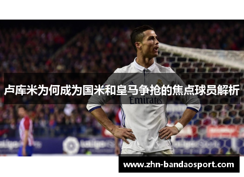 卢库米为何成为国米和皇马争抢的焦点球员解析