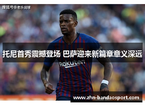 托尼首秀震撼登场 巴萨迎来新篇章意义深远