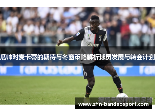 瓜帅对麦卡蒂的期待与冬窗策略解析球员发展与转会计划