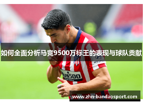 如何全面分析马竞9500万标王的表现与球队贡献