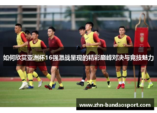 如何欣赏亚洲杯16强激战呈现的精彩巅峰对决与竞技魅力