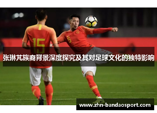 张琳芃族裔背景深度探究及其对足球文化的独特影响