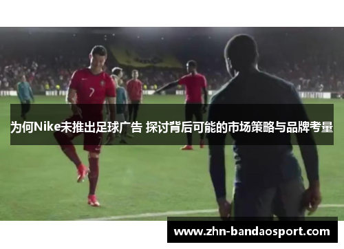 为何Nike未推出足球广告 探讨背后可能的市场策略与品牌考量