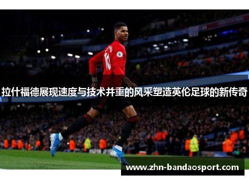 拉什福德展现速度与技术并重的风采塑造英伦足球的新传奇