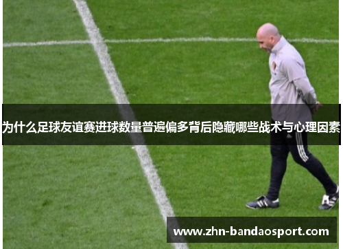 为什么足球友谊赛进球数量普遍偏多背后隐藏哪些战术与心理因素