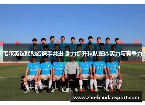 韦尔英议联劲旅携手共进 助力提升球队整体实力与竞争力