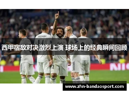 西甲宿敌对决激烈上演 球场上的经典瞬间回顾