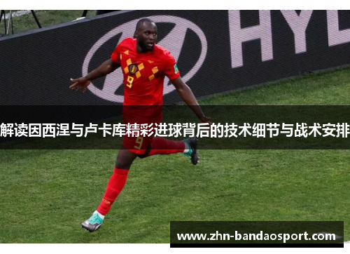 解读因西涅与卢卡库精彩进球背后的技术细节与战术安排 解读因西涅与卢卡库精彩进球背后的技术细节与战术安排