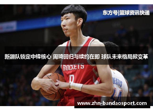 新疆队锁定中锋核心 周琦回归与续约在即 球队未来格局掀变革 新疆队锁定中锋核心 周琦回归与续约在即 球队未来格局掀变革