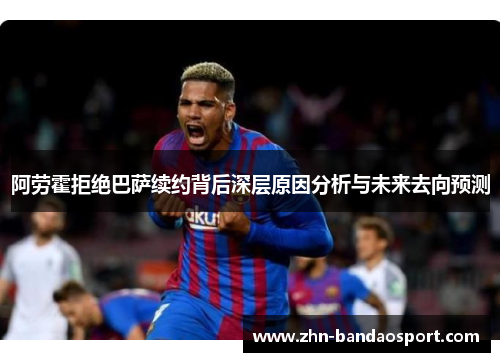 阿劳霍拒绝巴萨续约背后深层原因分析与未来去向预测 阿劳霍拒绝巴萨续约背后深层原因分析与未来去向预测