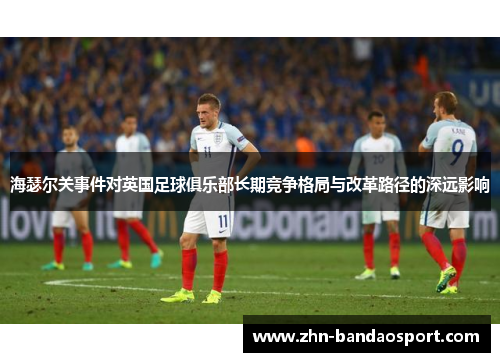 海瑟尔关事件对英国足球俱乐部长期竞争格局与改革路径的深远影响 海瑟尔关事件对英国足球俱乐部长期竞争格局与改革路径的深远影响