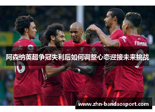 阿森纳英超争冠失利后如何调整心态迎接未来挑战 阿森纳英超争冠失利后如何调整心态迎接未来挑战