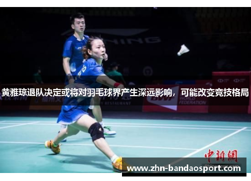 黄雅琼退队决定或将对羽毛球界产生深远影响，可能改变竞技格局