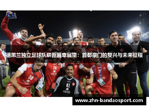 德黑兰独立足球队崭新篇章展望：首都豪门的复兴与未来征程